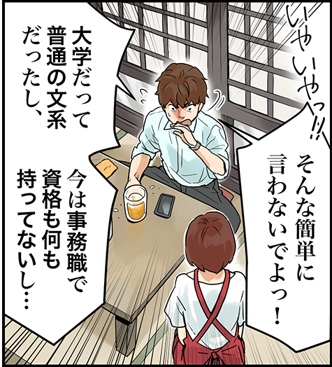 そんな簡単に言わないでよっ！大学だって普通の文系だったし、今は事務職で資格も何も持ってないし・・・